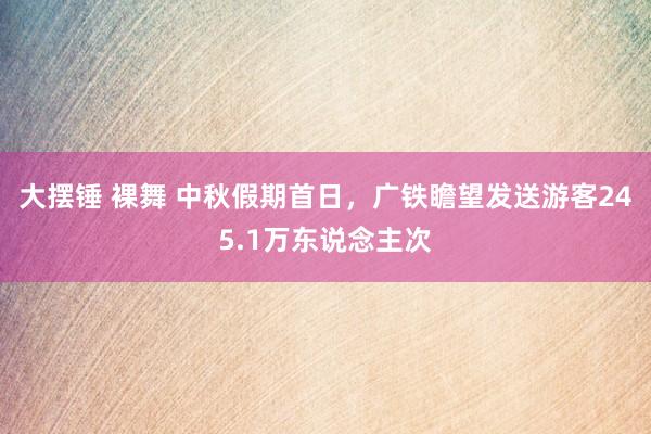 大摆锤 裸舞 中秋假期首日，广铁瞻望发送游客245.1万东说念主次