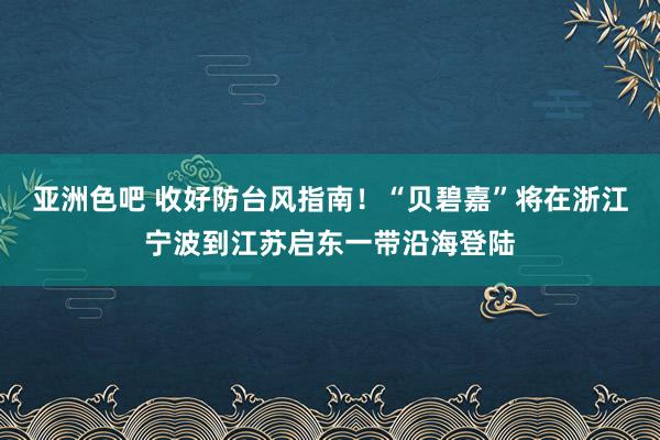 亚洲色吧 收好防台风指南！“贝碧嘉”将在浙江宁波到江苏启东一带沿海登陆