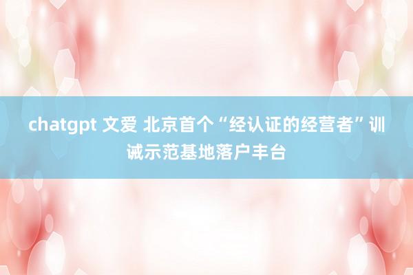 chatgpt 文爱 北京首个“经认证的经营者”训诫示范基地落户丰台