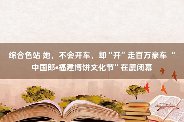 综合色站 她，不会开车，却“开”走百万豪车 “中国郎•福建博饼文化节”在厦闭幕