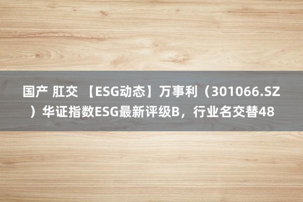 国产 肛交 【ESG动态】万事利（301066.SZ）华证指数ESG最新评级B，行业名交替48