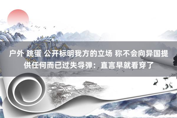 户外 跳蛋 公开标明我方的立场 称不会向异国提供任何而已过失导弹：直言早就看穿了