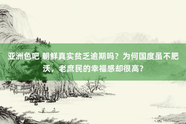 亚洲色吧 朝鲜真实贫乏逾期吗？为何国度虽不肥沃，老庶民的幸福感却很高？