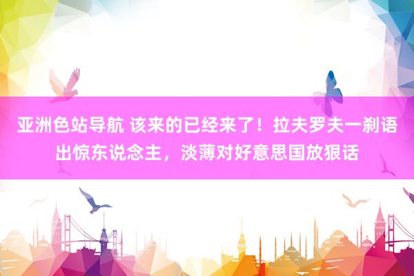 亚洲色站导航 该来的已经来了！拉夫罗夫一刹语出惊东说念主，淡薄对好意思国放狠话