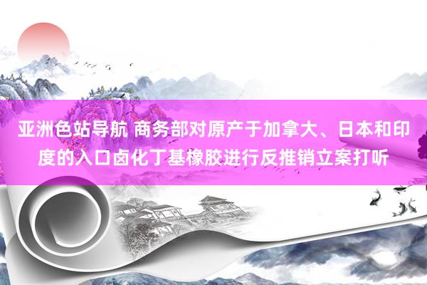 亚洲色站导航 商务部对原产于加拿大、日本和印度的入口卤化丁基橡胶进行反推销立案打听