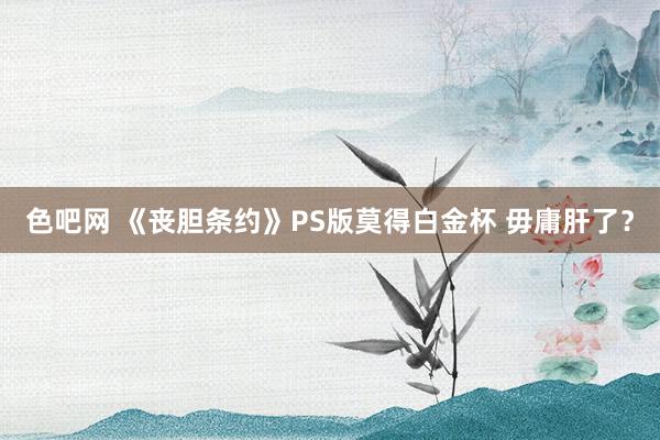 色吧网 《丧胆条约》PS版莫得白金杯 毋庸肝了？