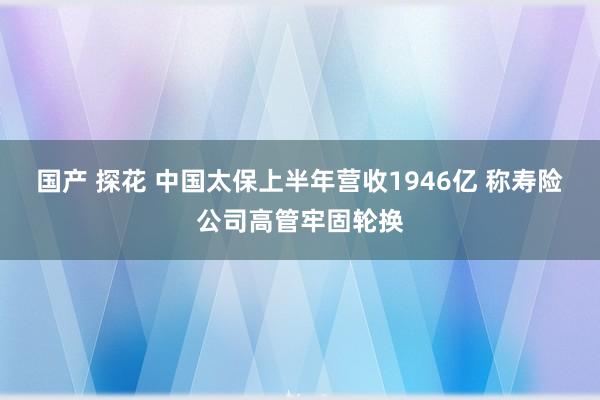 国产 探花 中国太保上半年营收1946亿 称寿险公司高管牢固轮换