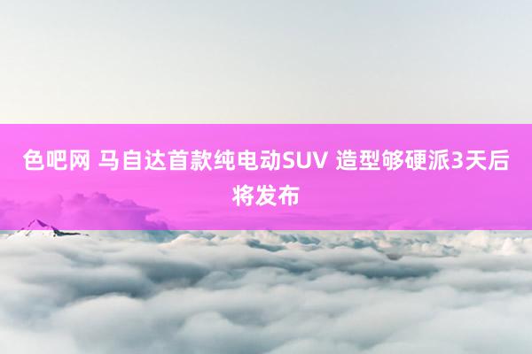 色吧网 马自达首款纯电动SUV 造型够硬派3天后将发布