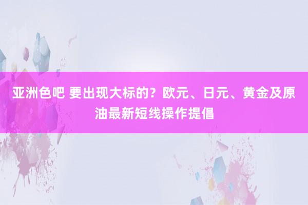 亚洲色吧 要出现大标的？欧元、日元、黄金及原油最新短线操作提倡