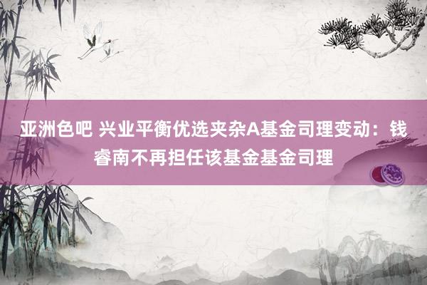 亚洲色吧 兴业平衡优选夹杂A基金司理变动：钱睿南不再担任该基金基金司理