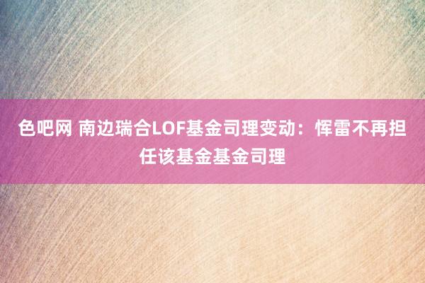 色吧网 南边瑞合LOF基金司理变动：恽雷不再担任该基金基金司理