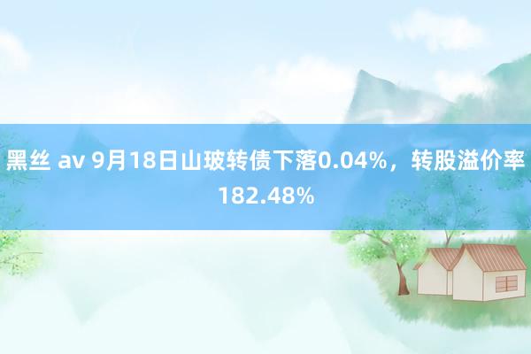 黑丝 av 9月18日山玻转债下落0.04%，转股溢价率182.48%