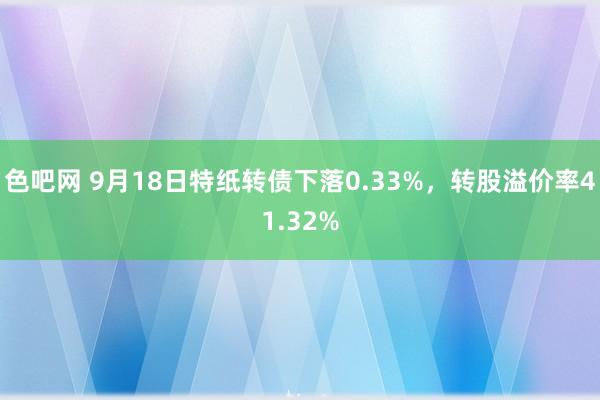 色吧网 9月18日特纸转债下落0.33%，转股溢价率41.32%