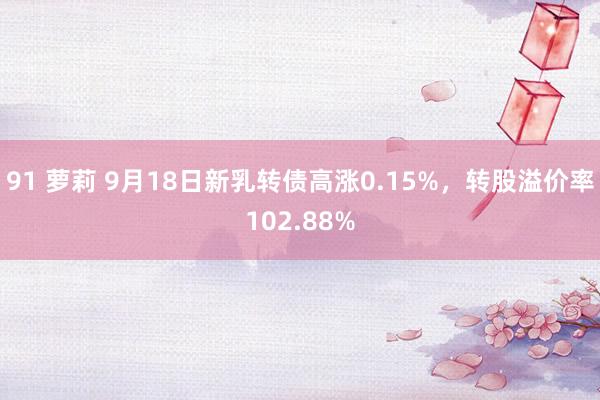 91 萝莉 9月18日新乳转债高涨0.15%，转股溢价率102.88%