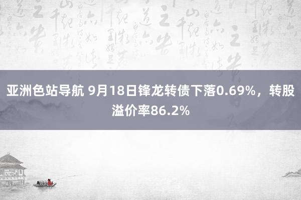 亚洲色站导航 9月18日锋龙转债下落0.69%，转股溢价率86.2%