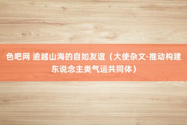 色吧网 逾越山海的自如友谊（大使杂文·推动构建东说念主类气运共同体）