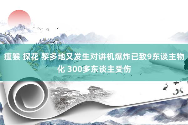 瘦猴 探花 黎多地又发生对讲机爆炸已致9东谈主物化 300多东谈主受伤