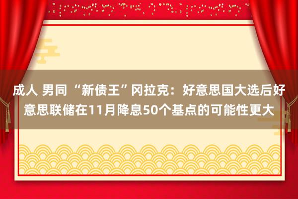 成人 男同 “新债王”冈拉克：好意思国大选后好意思联储在11月降息50个基点的可能性更大