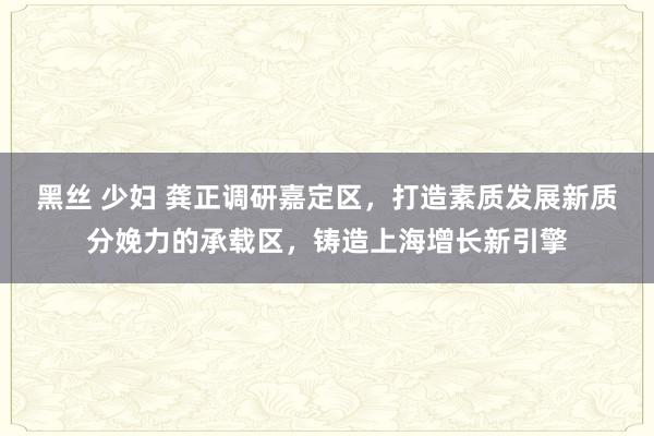 黑丝 少妇 龚正调研嘉定区，打造素质发展新质分娩力的承载区，铸造上海增长新引擎