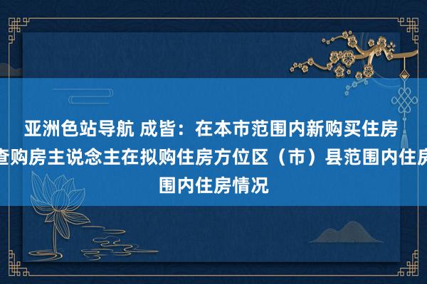 亚洲色站导航 成皆：在本市范围内新购买住房 只核查购房主说念主在拟购住房方位区（市）县范围内住房情况