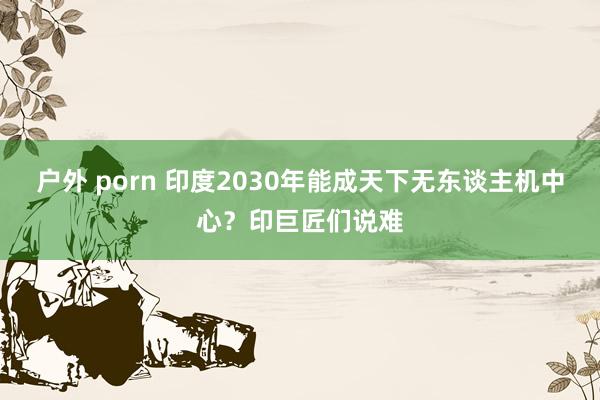 户外 porn 印度2030年能成天下无东谈主机中心？印巨匠们说难