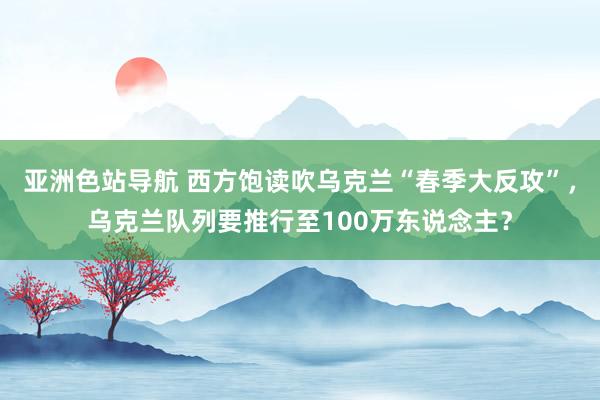 亚洲色站导航 西方饱读吹乌克兰“春季大反攻”，乌克兰队列要推行至100万东说念主？