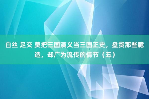 白丝 足交 莫把三国演义当三国正史，盘货那些臆造，却广为流传的情节（五）