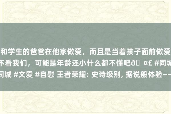 和学生的爸爸在他家做爱，而且是当着孩子面前做爱，太刺激了，孩子完全不看我们，可能是年龄还小什么都不懂吧🤣 #同城 #文爱 #自慰 王者荣耀: 史诗级别， 据说般体验——三款高出渴望的皮肤