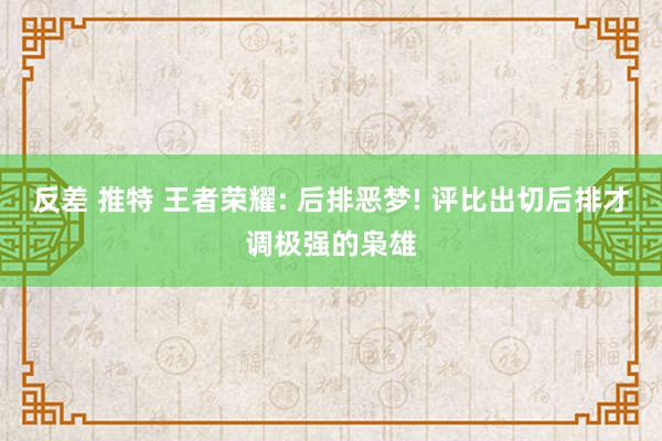 反差 推特 王者荣耀: 后排恶梦! 评比出切后排才调极强的枭雄