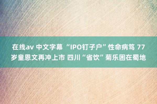 在线av 中文字幕 “IPO钉子户”性命病笃 77岁童恩文再冲上市 四川“省饮”菊乐困在蜀地