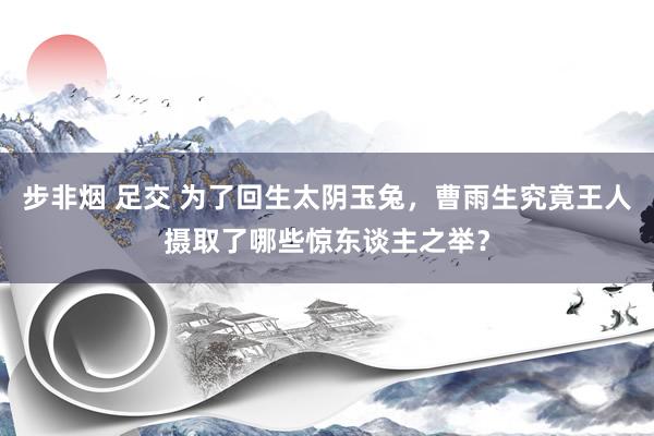 步非烟 足交 为了回生太阴玉兔，曹雨生究竟王人摄取了哪些惊东谈主之举？