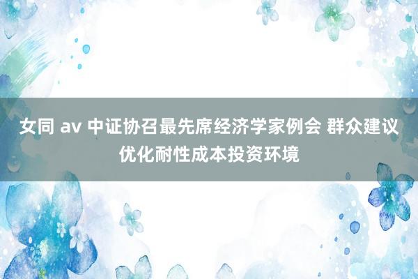 女同 av 中证协召最先席经济学家例会 群众建议优化耐性成本投资环境