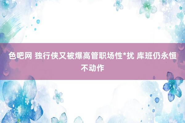 色吧网 独行侠又被爆高管职场性*扰 库班仍永恒不动作