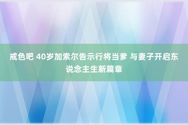 戒色吧 40岁加索尔告示行将当爹 与妻子开启东说念主生新篇章