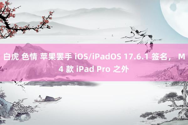 白虎 色情 苹果罢手 iOS/iPadOS 17.6.1 签名， M4 款 iPad Pro 之外