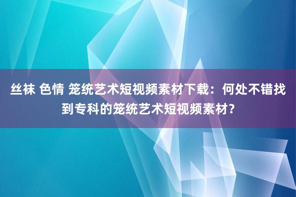 丝袜 色情 笼统艺术短视频素材下载：何处不错找到专科的笼统艺术短视频素材？