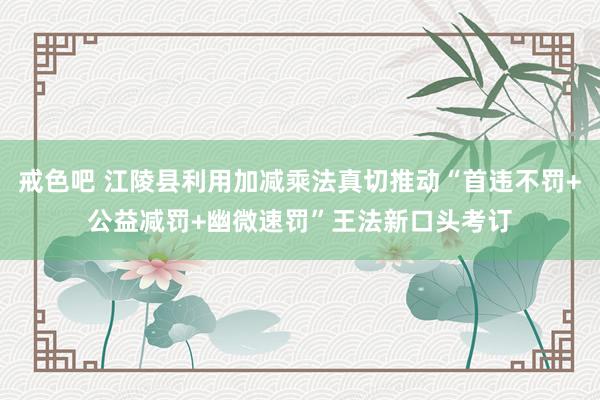 戒色吧 江陵县利用加减乘法真切推动“首违不罚+公益减罚+幽微速罚”王法新口头考订