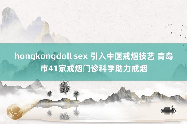 hongkongdoll sex 引入中医戒烟技艺 青岛市41家戒烟门诊科学助力戒烟