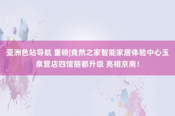 亚洲色站导航 重磅|竟然之家智能家居体验中心玉泉营店四馆丽都升级 亮相京南！