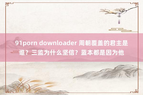 91porn downloader 周朝覆盖的君主是谁？三监为什么坚信？蓝本都是因为他