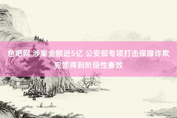 色吧网 涉案金额近5亿 公安部专项打击保障诈欺犯警得到阶段性奏效