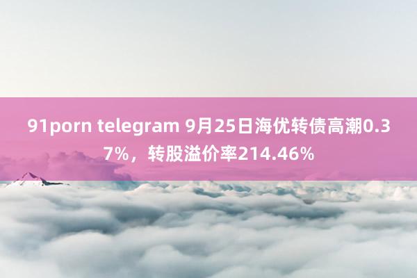 91porn telegram 9月25日海优转债高潮0.37%，转股溢价率214.46%