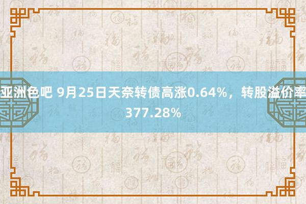 亚洲色吧 9月25日天奈转债高涨0.64%，转股溢价率377.28%