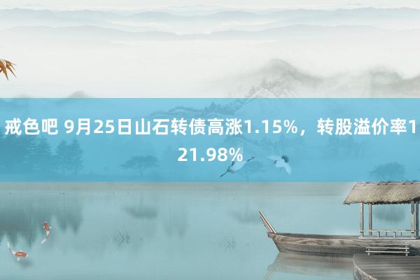 戒色吧 9月25日山石转债高涨1.15%，转股溢价率121.98%