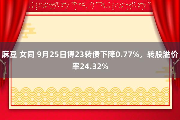 麻豆 女同 9月25日博23转债下降0.77%，转股溢价率24.32%