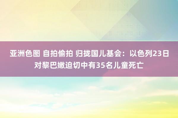 亚洲色图 自拍偷拍 归拢国儿基会：以色列23日对黎巴嫩迫切中有35名儿童死亡