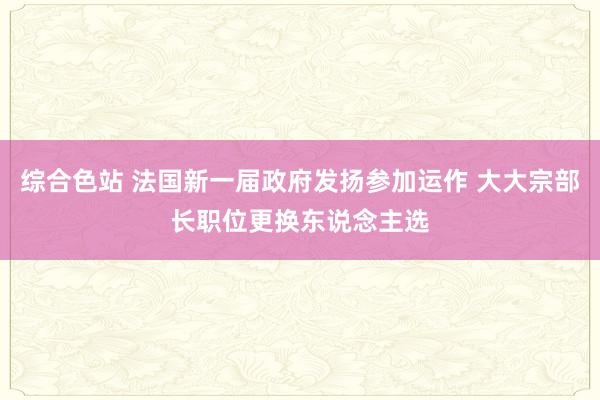 综合色站 法国新一届政府发扬参加运作 大大宗部长职位更换东说念主选