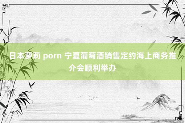 日本萝莉 porn 宁夏葡萄酒销售定约海上商务推介会顺利举办