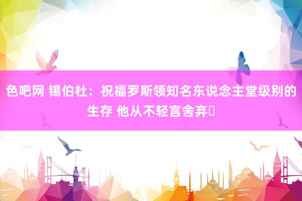 色吧网 锡伯杜：祝福罗斯领知名东说念主堂级别的生存 他从不轻言舍弃❤