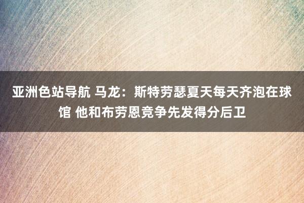 亚洲色站导航 马龙：斯特劳瑟夏天每天齐泡在球馆 他和布劳恩竞争先发得分后卫